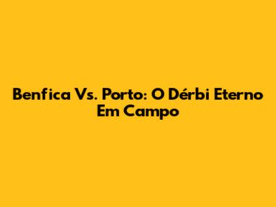 Benfica Vs. Porto: O Dérbi Eterno Em Campo