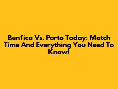 Benfica Vs. Porto Today: Match Time And Everything You Need To Know!