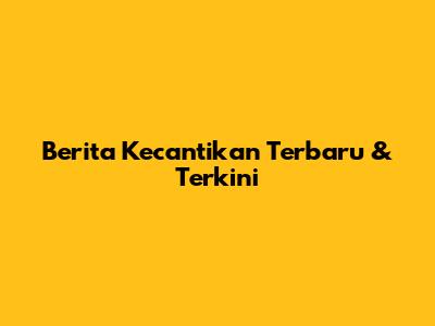 Berita Kecantikan Terbaru & Terkini