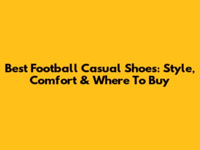 Best Football Casual Shoes: Style, Comfort & Where To Buy
