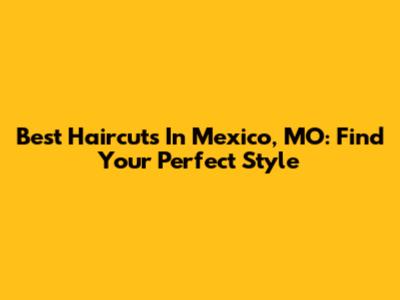 Best Haircuts In Mexico, MO: Find Your Perfect Style