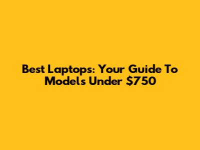 Best Laptops: Your Guide To Models Under $750