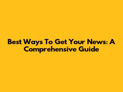 Best Ways To Get Your News: A Comprehensive Guide