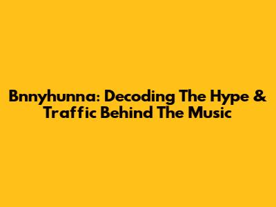 Bnnyhunna: Decoding The Hype & Traffic Behind The Music