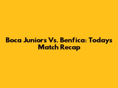 Boca Juniors Vs. Benfica: Today's Match Recap