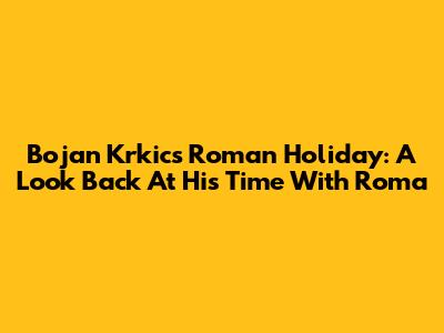 Bojan Krkic's Roman Holiday: A Look Back At His Time With Roma