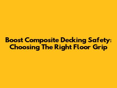 Boost Composite Decking Safety: Choosing The Right Floor Grip