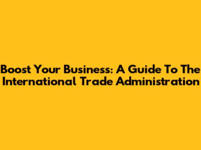Boost Your Business: A Guide To The International Trade Administration
