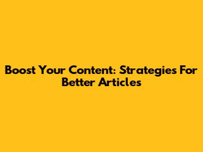 Boost Your Content: Strategies For Better Articles
