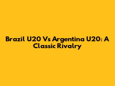 Brazil U20 Vs Argentina U20: A Classic Rivalry