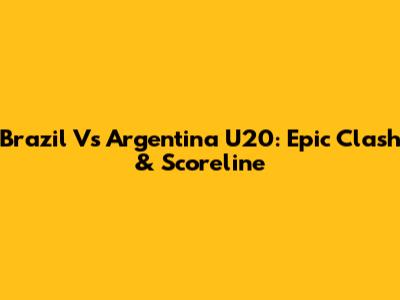 Brazil Vs Argentina U20: Epic Clash & Scoreline