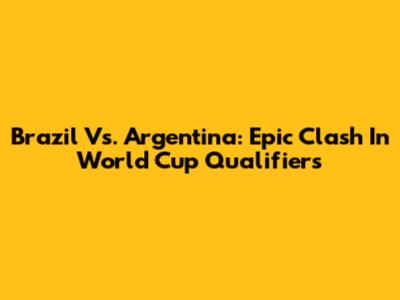 Brazil Vs. Argentina: Epic Clash In World Cup Qualifiers