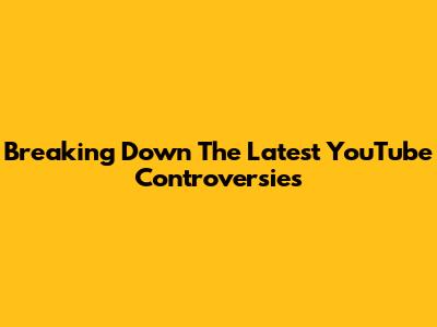Breaking Down The Latest YouTube Controversies