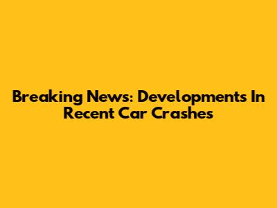 Breaking News: Developments In Recent Car Crashes