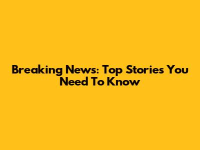Breaking News: Top Stories You Need To Know