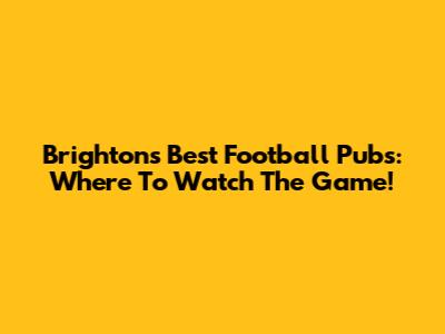 Brighton's Best Football Pubs: Where To Watch The Game!