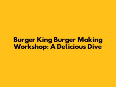 Burger King Burger Making Workshop: A Delicious Dive