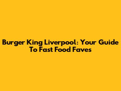 Burger King Liverpool: Your Guide To Fast Food Faves