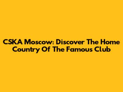 CSKA Moscow: Discover The Home Country Of The Famous Club