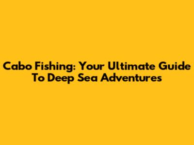 Cabo Fishing: Your Ultimate Guide To Deep Sea Adventures