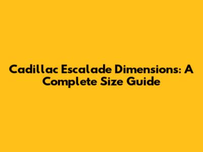 Cadillac Escalade Dimensions: A Complete Size Guide