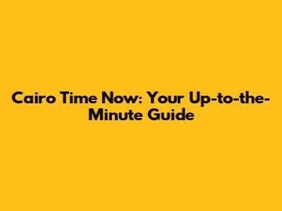 Cairo Time Now: Your Up-to-the-Minute Guide