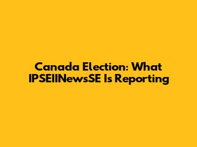 Canada Election: What IPSEIINewsSE Is Reporting