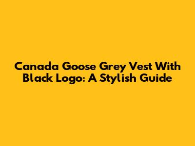 Canada Goose Grey Vest With Black Logo: A Stylish Guide