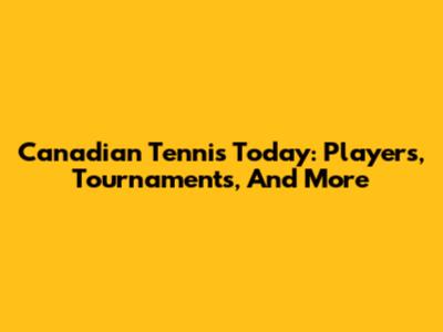 Canadian Tennis Today: Players, Tournaments, And More