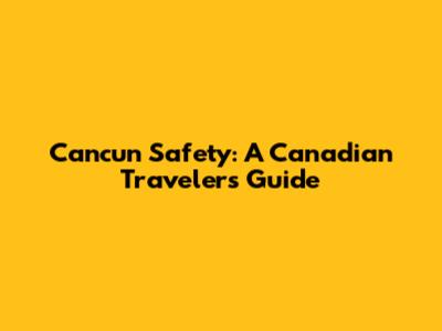 Cancun Safety: A Canadian Traveler's Guide