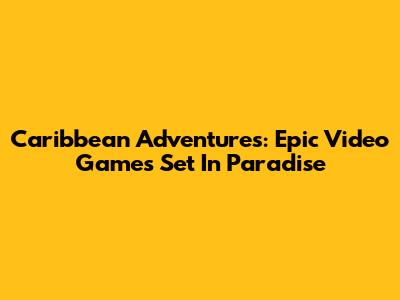 Caribbean Adventures: Epic Video Games Set In Paradise