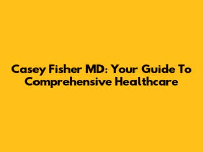Casey Fisher MD: Your Guide To Comprehensive Healthcare
