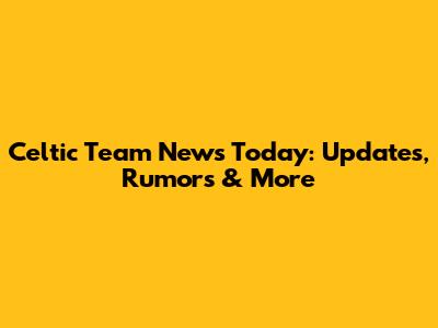 Celtic Team News Today: Updates, Rumors & More