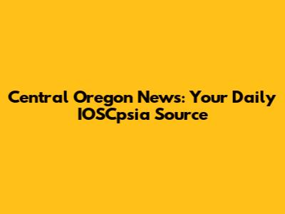 Central Oregon News: Your Daily IOSCpsia Source