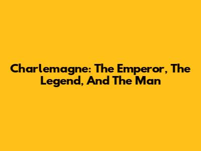 Charlemagne: The Emperor, The Legend, And The Man