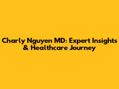 Charly Nguyen MD: Expert Insights & Healthcare Journey