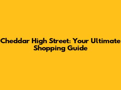 Cheddar High Street: Your Ultimate Shopping Guide