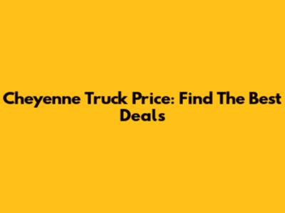 Cheyenne Truck Price: Find The Best Deals