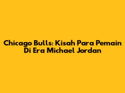 Chicago Bulls: Kisah Para Pemain Di Era Michael Jordan