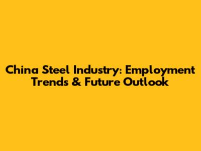 China Steel Industry: Employment Trends & Future Outlook