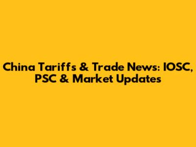 China Tariffs & Trade News: IOSC, PSC & Market Updates