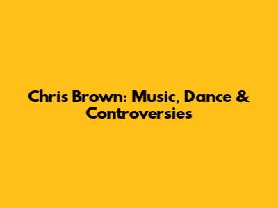 Chris Brown: Music, Dance & Controversies