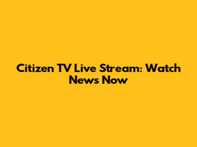 Citizen TV Live Stream: Watch News Now