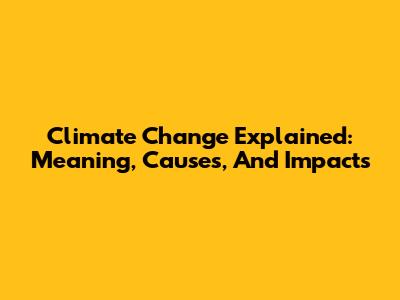 Climate Change Explained: Meaning, Causes, And Impacts