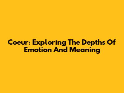 Coeur: Exploring The Depths Of Emotion And Meaning