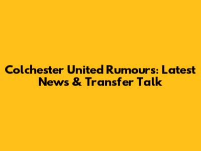 Colchester United Rumours: Latest News & Transfer Talk