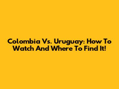 Colombia Vs. Uruguay: How To Watch And Where To Find It!