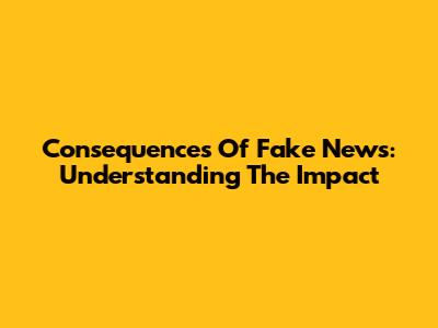 Consequences Of Fake News: Understanding The Impact