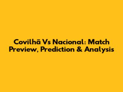 Covilhã Vs Nacional: Match Preview, Prediction & Analysis
