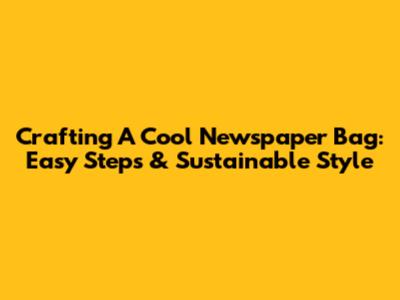 Crafting A Cool Newspaper Bag: Easy Steps & Sustainable Style